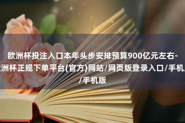 欧洲杯投注入口本年头步安排预算900亿元左右-欧洲杯正规下单平台(官方)网站/网页版登录入口/手机版