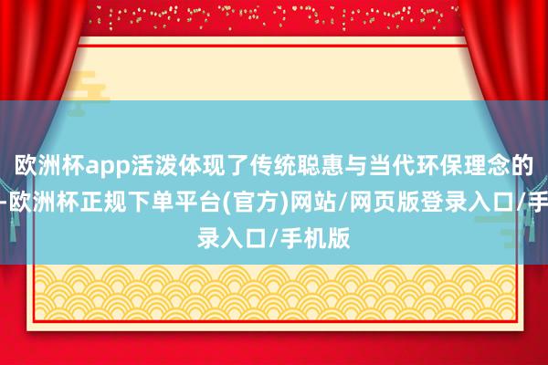 欧洲杯app活泼体现了传统聪惠与当代环保理念的交融-欧洲杯正规下单平台(官方)网站/网页版登录入口/手机版
