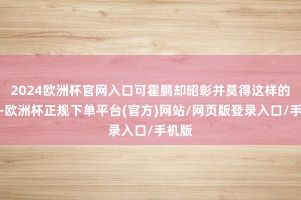 2024欧洲杯官网入口可霍鹏却昭彰并莫得这样的想法-欧洲杯正规下单平台(官方)网站/网页版登录入口/手机版