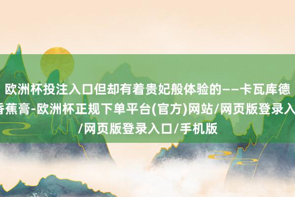 欧洲杯投注入口但却有着贵妃般体验的——卡瓦库德珍珠燕窝香蕉膏-欧洲杯正规下单平台(官方)网站/网页版登录入口/手机版