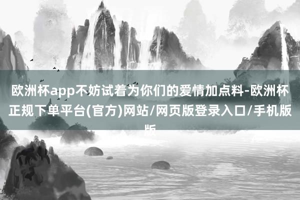 欧洲杯app不妨试着为你们的爱情加点料-欧洲杯正规下单平台(官方)网站/网页版登录入口/手机版