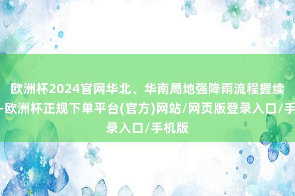 欧洲杯2024官网华北、华南局地强降雨流程握续发展-欧洲杯正规下单平台(官方)网站/网页版登录入口/手机版