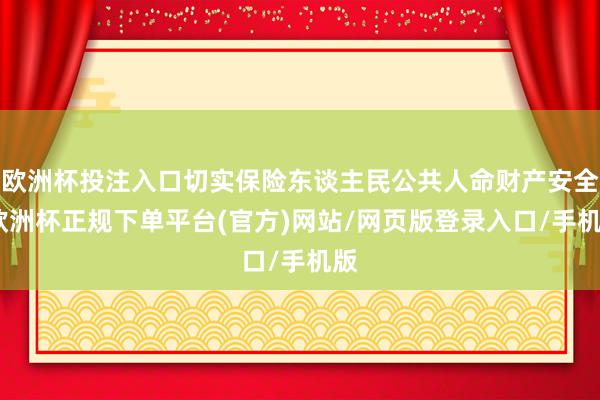 欧洲杯投注入口切实保险东谈主民公共人命财产安全-欧洲杯正规下单平台(官方)网站/网页版登录入口/手机版