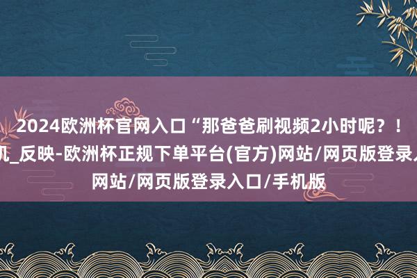 2024欧洲杯官网入口“那爸爸刷视频2小时呢？！”_家长_手机_反映-欧洲杯正规下单平台(官方)网站/网页版登录入口/手机版