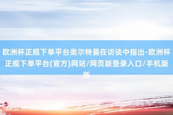 欧洲杯正规下单平台奥尔特曼在访谈中指出-欧洲杯正规下单平台(官方)网站/网页版登录入口/手机版