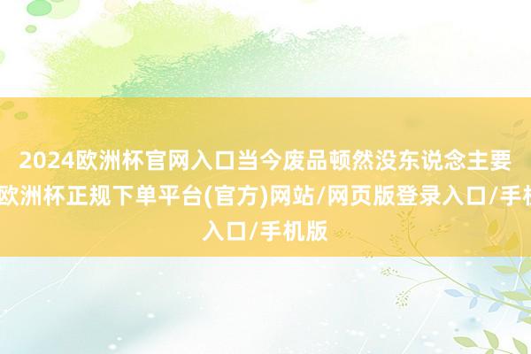 2024欧洲杯官网入口当今废品顿然没东说念主要了-欧洲杯正规下单平台(官方)网站/网页版登录入口/手机版