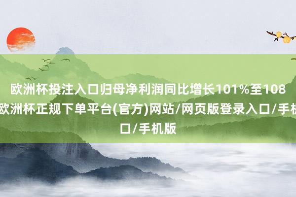 欧洲杯投注入口归母净利润同比增长101%至108%-欧洲杯正规下单平台(官方)网站/网页版登录入口/手机版