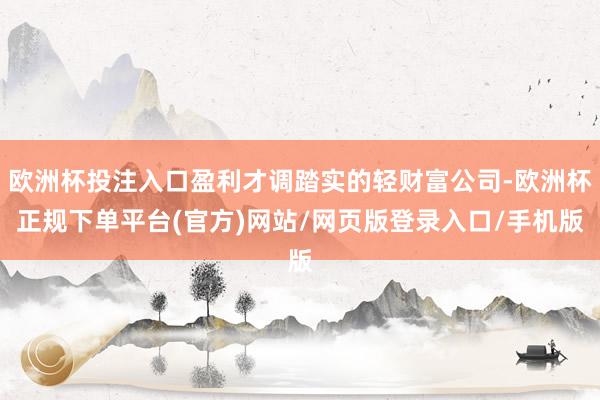 欧洲杯投注入口盈利才调踏实的轻财富公司-欧洲杯正规下单平台(官方)网站/网页版登录入口/手机版