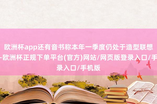 欧洲杯app还有音书称本年一季度仍处于造型联想阶段-欧洲杯正规下单平台(官方)网站/网页版登录入口/手机版
