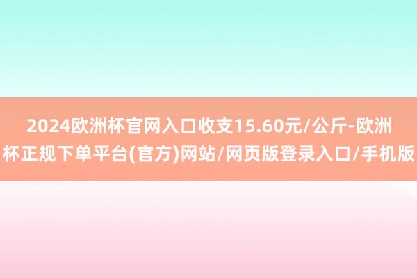 2024欧洲杯官网入口收支15.60元/公斤-欧洲杯正规下单平台(官方)网站/网页版登录入口/手机版