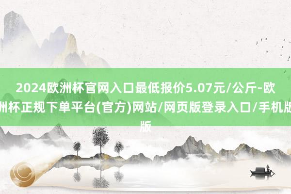 2024欧洲杯官网入口最低报价5.07元/公斤-欧洲杯正规下单平台(官方)网站/网页版登录入口/手机版