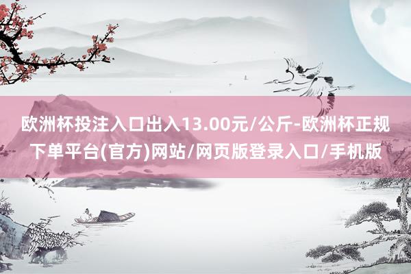 欧洲杯投注入口出入13.00元/公斤-欧洲杯正规下单平台(官方)网站/网页版登录入口/手机版