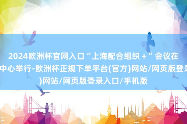 2024欧洲杯官网入口“上海配合组织＋”会议在天津梅江会展中心举行-欧洲杯正规下单平台(官方)网站/网页版登录入口/手机版