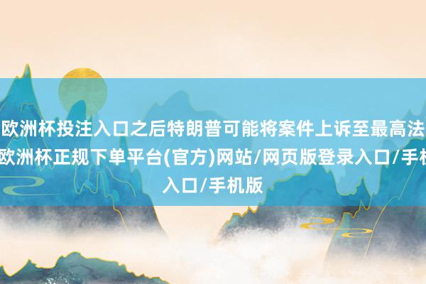 欧洲杯投注入口之后特朗普可能将案件上诉至最高法院-欧洲杯正规下单平台(官方)网站/网页版登录入口/手机版
