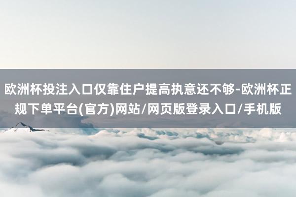 欧洲杯投注入口仅靠住户提高执意还不够-欧洲杯正规下单平台(官方)网站/网页版登录入口/手机版