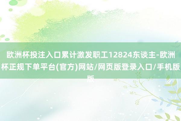 欧洲杯投注入口累计激发职工12824东谈主-欧洲杯正规下单平台(官方)网站/网页版登录入口/手机版