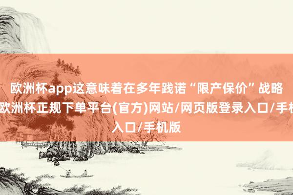 欧洲杯app这意味着在多年践诺“限产保价”战略后-欧洲杯正规下单平台(官方)网站/网页版登录入口/手机版