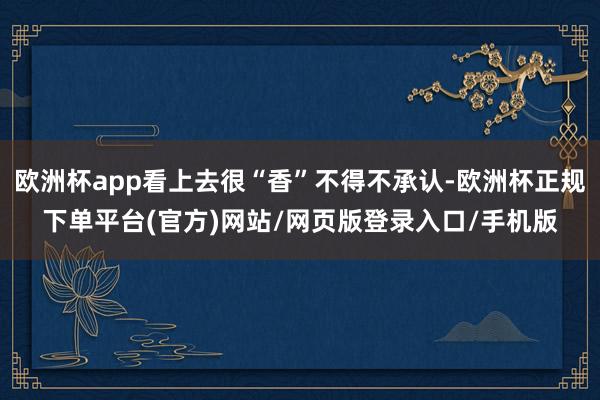 欧洲杯app看上去很“香”不得不承认-欧洲杯正规下单平台(官方)网站/网页版登录入口/手机版