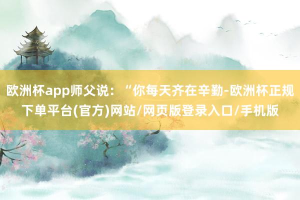 欧洲杯app师父说:“你每天齐在辛勤-欧洲杯正规下单平台(官方)网站/网页版登录入口/手机版