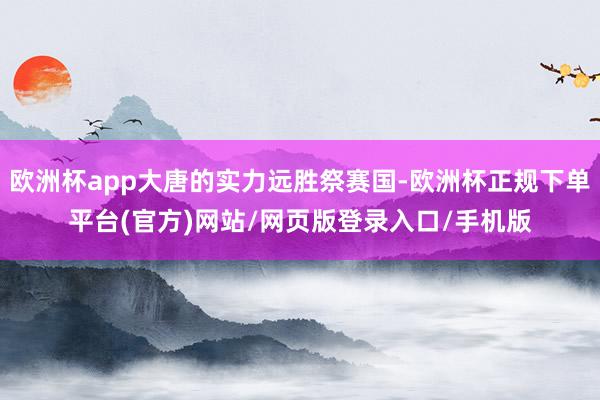 欧洲杯app大唐的实力远胜祭赛国-欧洲杯正规下单平台(官方)网站/网页版登录入口/手机版