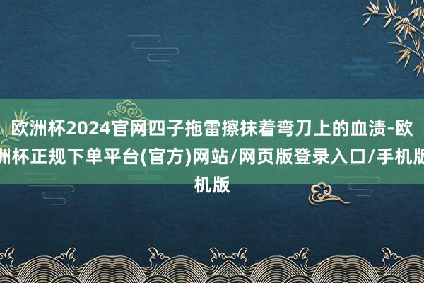 欧洲杯2024官网四子拖雷擦抹着弯刀上的血渍-欧洲杯正规下单平台(官方)网站/网页版登录入口/手机版