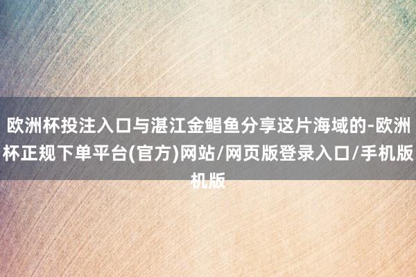 欧洲杯投注入口与湛江金鲳鱼分享这片海域的-欧洲杯正规下单平台(官方)网站/网页版登录入口/手机版