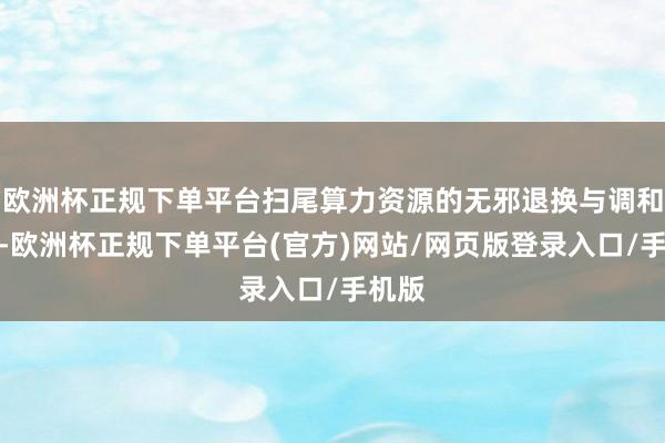 欧洲杯正规下单平台扫尾算力资源的无邪退换与调和照应-欧洲杯正规下单平台(官方)网站/网页版登录入口/手机版