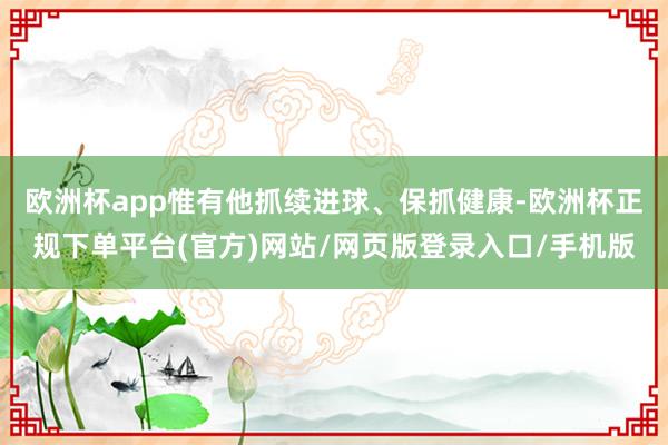欧洲杯app惟有他抓续进球、保抓健康-欧洲杯正规下单平台(官方)网站/网页版登录入口/手机版