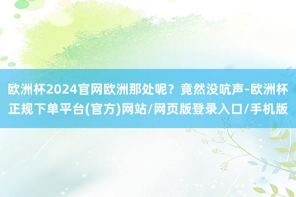 欧洲杯2024官网欧洲那处呢?竟然没吭声-欧洲杯正规下单平台(官方)网站/网页版登录入口/手机版