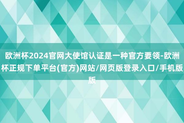 欧洲杯2024官网大使馆认证是一种官方要领-欧洲杯正规下单平台(官方)网站/网页版登录入口/手机版
