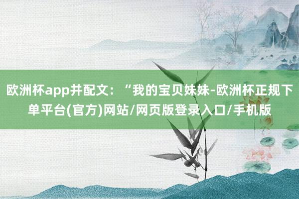 欧洲杯app并配文:“我的宝贝妹妹-欧洲杯正规下单平台(官方)网站/网页版登录入口/手机版