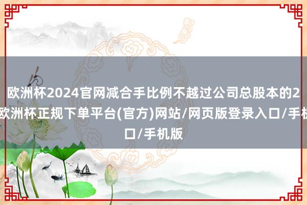欧洲杯2024官网减合手比例不越过公司总股本的2%-欧洲杯正规下单平台(官方)网站/网页版登录入口/手机版