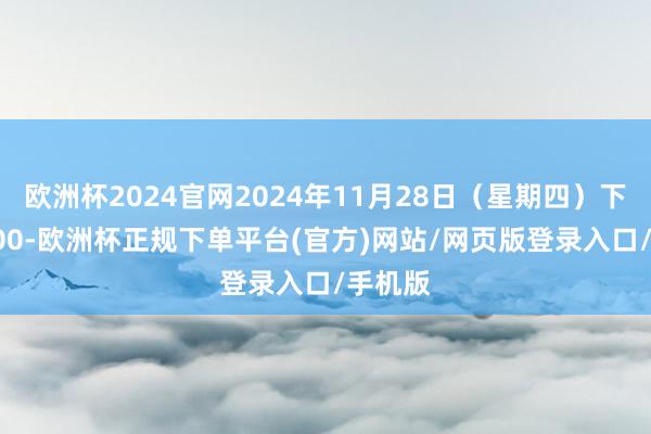 欧洲杯2024官网2024年11月28日（星期四）下昼15:00-欧洲杯正规下单平台(官方)网站/网页版登录入口/手机版