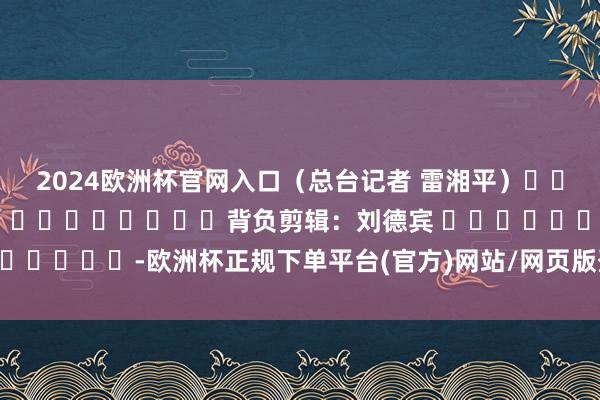 2024欧洲杯官网入口（总台记者 雷湘平）												  								背负剪辑：刘德宾 							-欧洲杯正规下单平台(官方)网站/网页版登录入口/手机版