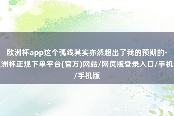 欧洲杯app这个弧线其实亦然超出了我的预期的-欧洲杯正规下单平台(官方)网站/网页版登录入口/手机版