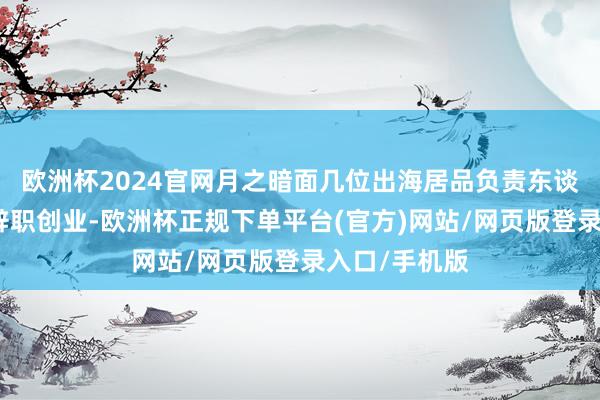 欧洲杯2024官网月之暗面几位出海居品负责东谈主已于近期辞职创业-欧洲杯正规下单平台(官方)网站/网页版登录入口/手机版
