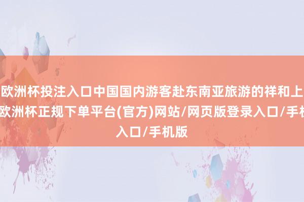 欧洲杯投注入口中国国内游客赴东南亚旅游的祥和上升-欧洲杯正规下单平台(官方)网站/网页版登录入口/手机版