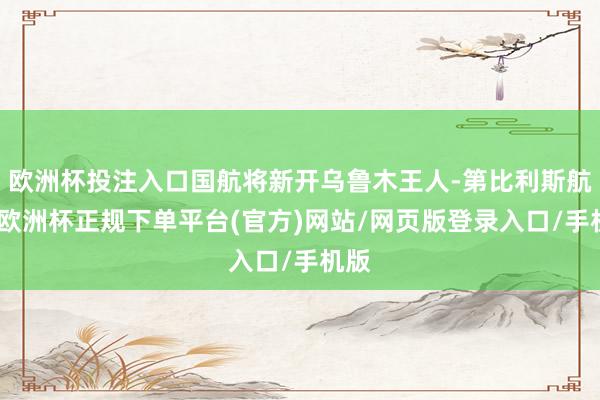 欧洲杯投注入口国航将新开乌鲁木王人-第比利斯航路-欧洲杯正规下单平台(官方)网站/网页版登录入口/手机版