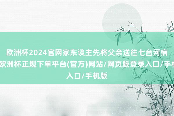 欧洲杯2024官网家东谈主先将父亲送往七台河病院-欧洲杯正规下单平台(官方)网站/网页版登录入口/手机版