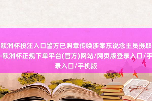 欧洲杯投注入口警方已照章传唤涉案东说念主员摄取拜访-欧洲杯正规下单平台(官方)网站/网页版登录入口/手机版