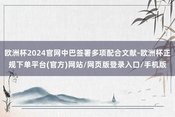 欧洲杯2024官网中巴签署多项配合文献-欧洲杯正规下单平台(官方)网站/网页版登录入口/手机版