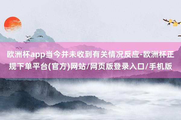 欧洲杯app当今并未收到有关情况反应-欧洲杯正规下单平台(官方)网站/网页版登录入口/手机版