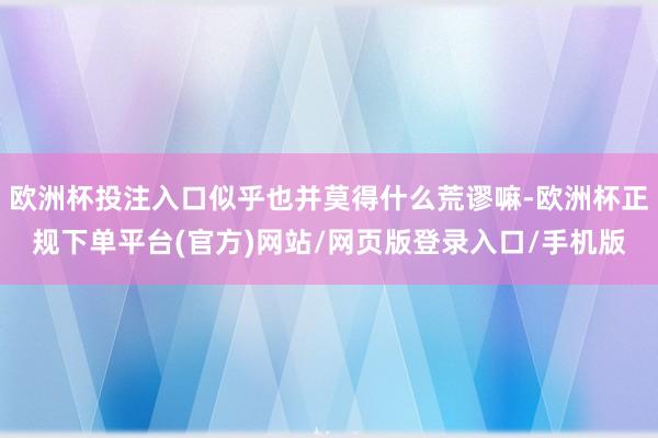欧洲杯投注入口似乎也并莫得什么荒谬嘛-欧洲杯正规下单平台(官方)网站/网页版登录入口/手机版