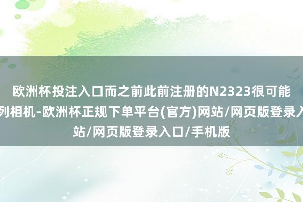 欧洲杯投注入口而之前此前注册的N2323很可能是一款P系列相机-欧洲杯正规下单平台(官方)网站/网页版登录入口/手机版