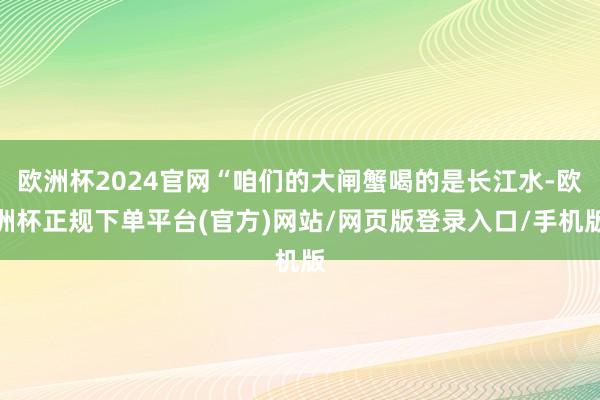 欧洲杯2024官网“咱们的大闸蟹喝的是长江水-欧洲杯正规下单平台(官方)网站/网页版登录入口/手机版