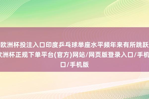 欧洲杯投注入口印度乒乓球举座水平频年来有所跳跃-欧洲杯正规下单平台(官方)网站/网页版登录入口/手机版