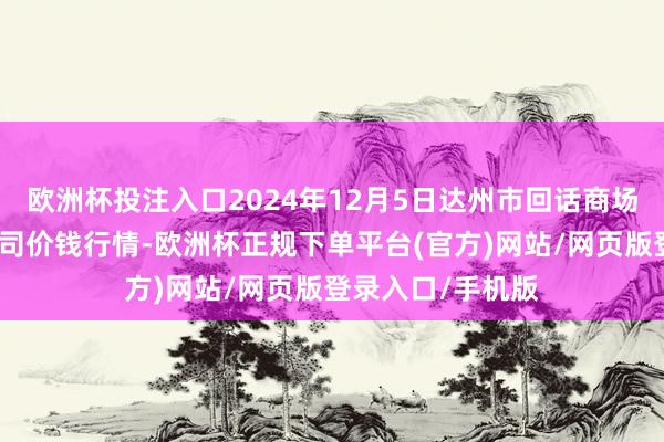 欧洲杯投注入口2024年12月5日达州市回话商场处分有限背负公司价钱行情-欧洲杯正规下单平台(官方)网站/网页版登录入口/手机版