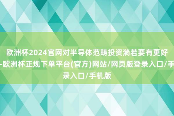 欧洲杯2024官网对半导体范畴投资淌若要有更好体验-欧洲杯正规下单平台(官方)网站/网页版登录入口/手机版