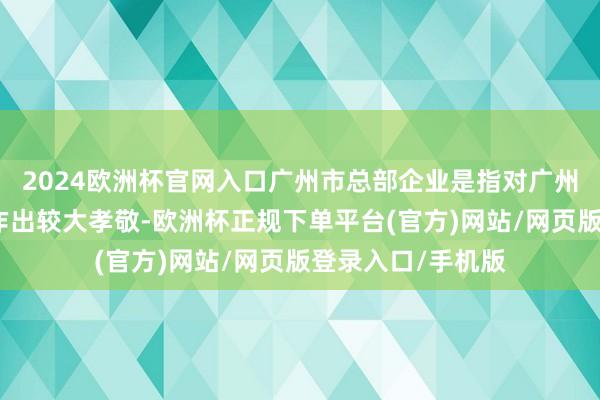 2024欧洲杯官网入口广州市总部企业是指对广州市经济社会发展作出较大孝敬-欧洲杯正规下单平台(官方)网站/网页版登录入口/手机版