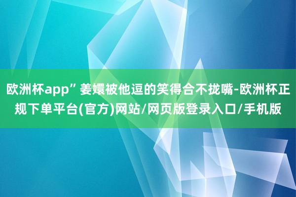 欧洲杯app”姜嬛被他逗的笑得合不拢嘴-欧洲杯正规下单平台(官方)网站/网页版登录入口/手机版